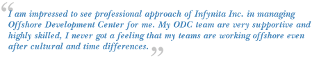 I am impressed to see professional approach of Infynita Inc. in managing Offshore Development Center for me.
My ODC team are very supportive and highly skilled, I never got a feeling that my teams are working offshore
even after cultural and time differences.