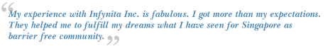 My experience with Infynita Inc. is fabulous. I got more than my expectations.They helped me
to fulfill my dreams what I have seen for Singapore as barrier free community.